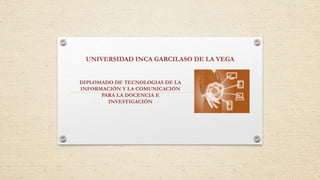UNIVERSIDAD INCA GARCILASO DE LA VEGA
DIPLOMADO DE TECNOLOGIAS DE LA
INFORMACIÓN Y LA COMUNICACIÓN
PARA LA DOCENCIA E
INVESTIGACIÓN
 