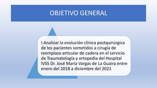OBJETIVO GENERAL
I.Analizar la evolución clínica postquirúrgica
de los pacientes sometidos a cirugía de
reemplazo articular de cadera en el servicio
de Traumatología y ortopedia del Hospital
IVSS Dr. José María Vargas de La Guaira entre
enero del 2018 a diciembre del 2021
 