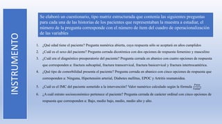 INSTRUMENTO Se elaboró un cuestionario, tipo matriz estructurada que contenía las siguientes preguntas
para cada una de las historias de los pacientes que representaban la muestra a estudiar, el
número de la pregunta corresponde con el número de ítem del cuadro de operacionalización
de las variables
1. ¿Qué edad tiene el paciente? Pregunta numérica abierta, cuya respuesta sólo se aceptará en años cumplidos
2. ¿Cuál es el sexo del paciente? Pregunta cerrada dicotómica con dos opciones de respuesta femenino y masculino
3. ¿Cuál era el diagnóstico preoperatorio del paciente? Pregunta cerrada en abanico con cuatro opciones de respuesta
que corresponden a: fractura subcapital, fractura transcervical, fractura basicervical y fractura intertrocantérica.
4. ¿Qué tipo de comorbilidad presenta el paciente? Pregunta cerrada en abanico con cinco opciones de respuesta que
corresponden a: Ninguna, Hipertensión arterial, Diabetes mellitus, EPOC y Artritis reumatoidea.
5. ¿Cuál es el IMC del paciente sometido a la intervención? Valor numérico calculado según la fórmula
𝑃𝑒𝑠𝑜
𝑇𝑎𝑙𝑙𝑎²
6. ¿A cuál estrato socioeconómico pertenece el paciente? Pregunta cerrada de carácter ordinal con cinco opciones de
respuesta que corresponden a: Bajo, medio bajo, medio, medio alto y alto.
 