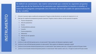INSTRUMENTO
Se elaboró un cuestionario, tipo matriz estructurada que contenía las siguientes preguntas
para cada una de las historias de los pacientes que representaban la muestra a estudiar, el
número de la pregunta corresponde con el número de ítem del cuadro de operacionalización
de las variables
7. ¿Presentó el paciente alguna complicación postoperatoria? Pregunta cerrada dicotómica con opciones de respuesta de si y no
8. ¿Qué tipo de complicación postoperatoria presentó el paciente? Pregunta cerrada en abanico con diez opciones de respuesta
a. Fractura intraoperatoria
b. Infección periprotésica
c. Seroma
d. Tromboembolismo pulmonar
e. Luxación
f. Fractura periprotésica
g. Dehiscencia
h. Infección de sitio operatorio
i. Muerte
j. Ninguna
9. ¿Cuál era el valor de Hb del paciente previo a la intervención? Valor numérico de laboratorio expresado en mg/dl
10. ¿Cuál era el valor de Hb del paciente posterior a la intervención? Valor numérico de laboratorio expresado en mg/dl
11. ¿Cuál era el nivel de dolor articular del paciente previo a la intervención? Valor numérico entre cero y 10 según la escala de EVA para el dolor
12. ¿Cuál era el nivel de dolor articular del paciente posterior a la intervención? Valor numérico entre cero y 10 según la escala de EVA para el dolor
 