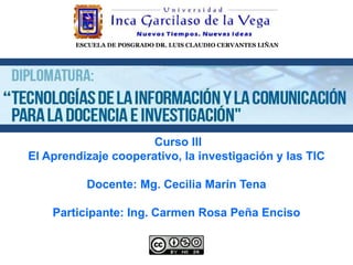 ESCUELA DE POSGRADO DR. LUIS CLAUDIO CERVANTES LIÑAN
Curso III
El Aprendizaje cooperativo, la investigación y las TIC​
​
Docente: Mg. Cecilia Marín Tena
Participante: Ing. Carmen Rosa Peña Enciso
 