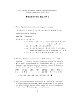 Univ. Nacional de Colombia, Medell´ın – Escuela de Matem´aticas
Matem´aticas Discretas – Abril 6, 2010
Soluciones Taller 7
1. Pruebe el principio de inclusi´on-exclusi´on para tres conjuntos
|A ∪ B ∪ C| = |A| + |B| + |C| − |A ∩ B| − |A ∩ C| − |B ∩ C| + |A ∩ B ∩ C|,
usando el caso de dos conjuntos.
Soluci´on: Tenemos que
|A ∪ B ∪ C| = |(A ∪ B) ∪ C|
= |A ∪ B| + |C| − |(A ∪ B) ∩ C| usando el principio de IE con los
conjuntos A ∪ B y C
= |A| + |B| − |A ∩ B| − |(A ∩ C) ∪ (B ∩ C)|
= |A| + |B| − |A ∩ B| − (|A ∩ C| + |B ∩ C| − |(A ∩ C) ∩ (B ∩ C)|)
usando el principio de IE con los conjuntos A ∩ C y B ∩ C
= |A| + |B| − |A ∩ B| − |A ∩ C| − |B ∩ C| + |A ∩ B ∩ C|
2. Determine el n´umero de enteros entre 1 y 1000 divisibles por 2 ´o 3 ´o 5.
Soluci´on: Usando el principio de inclusi´on exclusi´on con conjuntos
A, B, C igual a los enteros entre 1 y 1000 divisibles por 2, 3 y 5 respec-
tivamente, y que las intersecciones de estos es el conjunto de los enteros
divisibles por los respectivos productos, obtenemos
1000
2
+
1000
3
+
1000
5
−
1000
2 · 3
−
1000
2 · 5
−
1000
3 · 5
+
1000
2 · 3 · 5
= 500 + 333 + 200 − 166 − 100 − 66 + 33 = 734
3. Sea A el conjunto de cadenas binarias (0/1) de longitud n, y B el conjunto
de cadenas binarias de longitud n + 1 con un n´umero par de 1’s. Muestre
que ambos conjuntos tienen el mismo tama˜no por medio de una funci´on
biyectiva f : A → B. Veriﬁque que f es una biyecci´on.
1
 