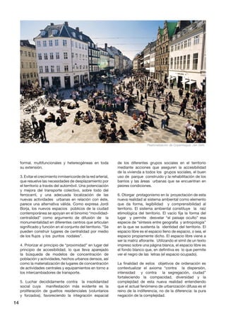 14 
formal, multifuncionales y hetereogéneas en toda su extensión. 
3. Evitar el crecimiento inmisericorde de la red arterial, que resuelve las necesidades de desplazamiento por el territorio a través del automóvil. Una potenciación y mejora del transporte colectivo, sobre todo del ferrocarril, y una adecuada localización de las nuevas actividades urbanas en relación con éste, parece una alternativa válida. Como expresa Jordi Borja, los nuevos espacios públicos de la ciudad contemporánea se apoyan en el binomio “movilidad- centralidad” como argumento de difusión de la monumentalidad en diferentes centros que articulan significado y función en el conjunto del territorio. “Se pueden construir lugares de centralidad por medio de los flujos y los puntos nodales”. 
4. Priorizar el principio de “proximidad” en lugar del principio de accesibilidad, lo que lleva aparejado la búsqueda de modelos de concentración de población y actividades, hechos urbanos densos, así como la materialización de lugares de concentración de actividades centrales y equipamientos en torno a los intercambiadores de transporte. 
5. Luchar decididamente contra la insolidaridad social cuya manifestación más evidente es la proliferación de guettos residenciales (voluntarios y forzados), favoreciendo la integración espacial de los diferentes grupos sociales en el territorio mediante acciones que aseguren la accesibilidad de la vivienda a todos los grupos sociales, el buen uso de parque construido y la rehabilitación de los barrios y las áreas urbanas que se encuentran en peores condiciones. 
6. Otorgar protagonismo en la proyectación de esta nueva realidad al sistema ambiental como elemento que da forma, legibilidad y comprensibilidad al territorio. El sistema ambiental constituye la raíz etimológica del territorio. El vacío fija la forma del lugar y permite desvelar “el paisaje oculto” esa especie de “síntesis entre geografía y antropología” en la que se sustenta la identidad del territorio. El espacio libre es el espacio lleno de espacio, o sea, el espacio propiamente dicho. El espacio libre viene a ser la matriz aflorante. Utilizando el símil de un texto impreso sobre una página blanca, el espacio libre es el fondo blanco que, en definitiva es lo que permite ver el negro de las letras (el espacio ocupado). 
La finalidad de estos objetivos de ordenación es contextualizar el axioma “contra la dispersión, intensidad y contra la segregación, ciudad” fortaleciendo la compacidad, diversidad y la complejidad de esta nueva realidad entendiendo que el actual fenómeno de urbanización difusa es el reino de la indiferencia, no de la diferencia: la pura negación de la complejidad. 
Peatonalización de Copenhague. Jan Gehl  