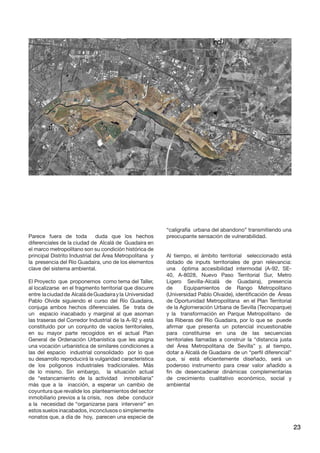 23 
Parece fuera de toda duda que los hechos diferenciales de la ciudad de Alcalá de Guadaira en el marco metropolitano son su condición histórica de principal Distrito Industrial del Área Metropolitana y la presencia del Río Guadaira, uno de los elementos clave del sistema ambiental. 
El Proyecto que proponemos como tema del Taller, al localizarse en el fragmento territorial que discurre entre la ciudad de Alcalá de Guadaira y la Universidad Pablo Olvide siguiendo el curso del Río Guadaira, conjuga ambos hechos diferenciales. Se trata de un espacio inacabado y marginal al que asoman las traseras del Corredor Industrial de la A-92 y está constituido por un conjunto de vacíos territoriales, en su mayor parte recogidos en el actual Plan General de Ordenación Urbanística que les asigna una vocación urbanística de similares condiciones a las del espacio industrial consolidado por lo que su desarrollo reproducirá la vulgaridad característica de los polígonos industriales tradicionales. Más de lo mismo. Sin embargo, la situación actual de “estancamiento de la actividad inmobiliaria” más que a la inacción, a esperar un cambio de coyuntura que revalide los planteamientos del sector inmobiliario previos a la crisis, nos debe conducir a la necesidad de “organizarse para intervenir” en estos suelos inacabados, inconclusos o simplemente nonatos que, a día de hoy, parecen una especie de “caligrafía urbana del abandono” transmitiendo una preocupante sensación de vulnerabilidad. 
Al tiempo, el ámbito territorial seleccionado está dotado de inputs territoriales de gran relevancia: una óptima accesibilidad intermodal (A-92, SE- 40, A-8028, Nuevo Paso Territorial Sur, Metro Ligero Sevilla-Alcalá de Guadaira), presencia de Equipamientos de Rango Metropolitano (Universidad Pablo Olvaide), identificación de Áreas de Oportunidad Metropolitana en el Plan Territorial de la Aglomeración Urbana de Sevilla (Tecnoparque) y la transformación en Parque Metropolitano de las Riberas del Río Guadaira, por lo que se puede afirmar que presenta un potencial incuestionable para constituirse en una de las secuencias territoriales llamadas a construir la “distancia justa del Área Metropolitana de Sevilla” y, al tiempo, dotar a Alcalá de Guadaira de un “perfil diferencial” que, si está eficientemente diseñado, será un poderoso instrumento para crear valor añadido a fin de desencadenar dinámicas complementarias de crecimiento cualitativo económico, social y ambiental  