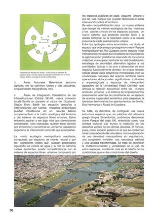 36 
3. Áreas Naturales Relevantes (entorno agrícola, red de caminos rurales y vías pecuarias, singularidades topográficas, etc). 
4. Áreas de Integración Paisajística de las Infraestructuras (Orbital SE-40, nueva conexión Alcalá-Sevilla en paralelo al cauce del Guadaira). Según Enric Batllé los espacios aledaños a intervenciones con fuertes impactos ambientales pueden constituirse en un recurso básico complementario a la matriz ecológica del territorio y del sistema de espacios libres urbanos. Estos entornos aspiran a ser algo más que correcciones ambientales bien realizadas: quieren tener sentido por sí mismos y convertirse en un hecho paisajístico superior a la intervención concreta que acompañan. 
La matriz ecológica metropolitana resultante, compuesta por espacios de interés natural y por los corredores verdes que puedan potenciarse siguiendo los cursos de agua y la red de caminos rurales existentes, puede compatibilizarse con el sistema de espacios libres urbanos compuesto por los espacios públicos de cada paquete urbano y por las vías parque que puedan obtenerse en cada intervención sobre el territorio. 
De esta compatibilización nace un nuevo sistema que recoge los valores ecológicos de las matrices y los valores cívicos de los espacios púbicos; un nuevo sistema que pretende atender tanto a la escala territorial de la metrópoli como a la escala próxima de cada asentamiento urbano 
Entre las tipologías antes enunciadas, sin duda, el espacio que cobra mayor protagonismo es el Parque Metropolitano del Río Guadaira como espacio lineal íntimamente vinculado con el sistema de movilidad de la aglomeración (plataforma reservada de transporte colectivo, nuevo paso territorial sur del Guadalquivir, estrategia de movilidad alternativa ligadas a las actividades lúdicas y de ocio a desarrollar en este espacio) funcionalmente diverso- en el que tendrán cabida desde usos deportivos mimetizados con las condiciones naturales del soporte territorial hasta operaciones dotacionales significativas (culturales y arqueológicas) y espacios de intercambio (apeadero de la Universidad Pablo Olavide)- que articula la relación secuencial entre los nuevos enclaves urbanos y el sistema de emplazamientos preexistente, además de constituirse en un espacio de enorme capacidad semántica para perpetuar la identidad territorial de los asentamientos de Sevilla, Dos Hermanas y Alcalá de Guadaira. 
Se trata, en definitiva, de configurar una nueva estructura espacial que, en palabras del urbanista griego Yorgos Simeoforidis, podríamos denominar como Parque del siglo XXI, entendido como una entidad cultural que trunca la tradición de los desiertos verdes de las últimas décadas. El Parque, pues, como espacio público en el que se consumen otras cosas además de naturaleza, como explotación de una densidad metropolitana sin arquitectura, una congestión invisible: una naturaleza artificial y una arcadia transformada. Se trata de favorecer la multifuncionalidad y versatilidad en el uso de estos espacios, incidiendo más en el diseño de las condiciones que en las condiciones del diseño.  