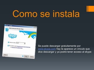 Como se instala


     Se puede descargar gratuitamente por
     www.skype.com hay te aparece un vinculo que
     dice descargar y ya podrá tener acceso al skype
 
