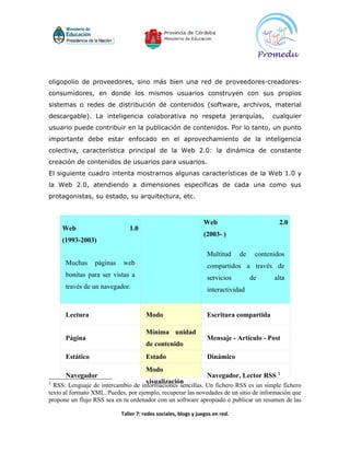 oligopolio de proveedores, sino más bien una red de proveedores-creadores-
consumidores, en donde los mismos usuarios construyen con sus propios
sistemas o redes de distribución de contenidos (software, archivos, material
descargable). La inteligencia colaborativa no respeta jerarquías,                         cualquier
usuario puede contribuir en la publicación de contenidos. Por lo tanto, un punto
importante debe estar enfocado en el aprovechamiento de la inteligencia
colectiva, característica principal de la Web 2.0: la dinámica de constante
creación de contenidos de usuarios para usuarios.
El siguiente cuadro intenta mostrarnos algunas características de la Web 1.0 y
la Web 2.0, atendiendo a dimensiones específicas de cada una como sus
protagonistas, su estado, su arquitectura, etc.



                                                               Web                          2.0
     Web                       1.0
                                                               (2003- )
     (1993-2003)

                                                                 Multitud     de    contenidos
      Muchas     páginas    web                                  compartidos a través de
      bonitas para ser vistas a                                  servicios         de     alta
      través de un navegador.                                    interactividad


      Lectura                         Modo                       Escritura compartida

                                      Mínima unidad
      Página                                                     Mensaje - Artículo - Post
                                      de contenido
      Estático                        Estado                     Dinámico
                                      Modo
      Navegador                                                  Navegador, Lector RSS 2
2                                     visualización
  RSS: Lenguaje de intercambio de informaciones sencillas. Un fichero RSS es un simple fichero
texto al formato XML. Puedes, por ejemplo, recuperar las novedades de un sitio de información que
propone un flujo RSS sea en tu ordenador con un software apropiado o publicar un resumen de las

                           Taller 7: redes sociales, blogs y juegos en red.
 