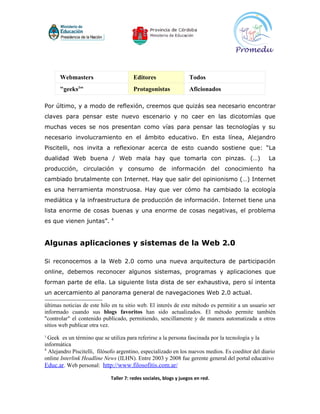 Webmasters                        Editores                   Todos
      "geeks3"                          Protagonistas              Aficionados

Por último, y a modo de reflexión, creemos que quizás sea necesario encontrar
claves para pensar este nuevo escenario y no caer en las dicotomías que
muchas veces se nos presentan como vías para pensar las tecnologías y su
necesario involucramiento en el ámbito educativo. En esta línea, Alejandro
Piscitelli, nos invita a reflexionar acerca de esto cuando sostiene que: “La
dualidad Web buena / Web mala hay que tomarla con pinzas. (…)                                      La
producción, circulación y consumo de información del conocimiento ha
cambiado brutalmente con Internet. Hay que salir del opinionismo (…) Internet
es una herramienta monstruosa. Hay que ver cómo ha cambiado la ecología
mediática y la infraestructura de producción de información. Internet tiene una
lista enorme de cosas buenas y una enorme de cosas negativas, el problema
                             4
es que vienen juntas”.


Algunas aplicaciones y sistemas de la Web 2.0

Si reconocemos a la Web 2.0 como una nueva arquitectura de participación
online, debemos reconocer algunos sistemas, programas y aplicaciones que
forman parte de ella. La siguiente lista dista de ser exhaustiva, pero sí intenta
un acercamiento al panorama general de navegaciones Web 2.0 actual.

últimas noticias de este hilo en tu sitio web. El interés de este método es permitir a un usuario ser
informado cuando sus blogs favoritos han sido actualizados. El método permite también
"controlar" el contenido publicado, permitiendo, sencillamente y de manera automatizada a otros
sitios web publicar otra vez.
3
  Geek es un término que se utiliza para referirse a la persona fascinada por la tecnología y la
informática
4
  Alejandro Piscitelli, filósofo argentino, especializado en los nuevos medios. Es coeditor del diario
online Interlink Headline News (ILHN). Entre 2003 y 2008 fue gerente general del portal educativo
Educ.ar. Web personal: http://www.filosofitis.com.ar/

                             Taller 7: redes sociales, blogs y juegos en red.
 