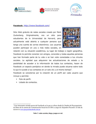 Facebook: http://www.facebook.com/


Sitio Web gratuito de redes sociales creado por Mark
Zuckerberg.       Originalmente,         era      un     sitio     para
estudiantes     de    la   Universidad       de    Harvard,        pero
actualmente está abierto a cualquier persona que
tenga una cuenta de correo electrónico. Los usuarios
pueden participar en una o más redes sociales, en
relación con su situación académica, su lugar de trabajo o región geográfica.
Facebook te permite conectar con amigos, conocidos y todas aquellas personas
que han formado parte de tu vida o se han visto conectadas a tus círculos
sociales. La agilidad que adquieren las actualizaciones de estado y la
posibilidad de acceder a la información de todos tus contactos, hacen de
Facebook un espacio panóptico en donde la mirada puede situarse sobre todo
lo que le sucede a tus contactos en un solo clic y al mismo tiempo5.
Facebook se caracteriza por la creación de un perfil por cada usuario que
incluye y permite:
       Foto de perfil.
       Listado de contactos.




5
 Una interesante mirada acerca de Facebook es la que se ofrece desde la Cátedra de Procesamiento
de Datos de la carrera de Comunicación Social de la UBA a cargo de Alejandro Piscitelli. El link de
acceso es www.proyectofacebook.com.ar/

                            Taller 7: redes sociales, blogs y juegos en red.
 