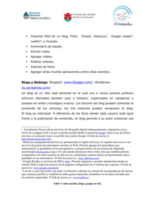    Importar RSS de un blog, Flickr,                  Picasa6, Delicious7,    Google reader8,
        Lastfm9, y Youtube.
       Comentario de estado.
       Escribir notas.
       Agregar vídeos.
       Publicar enlaces.
       Galerías de fotos.
       Agregar otras muchas aplicaciones (entre ellas eventos).


Blogs o Weblogs: Blogspot: www.blogger.com/ Wordpress:
es.wordpress.com/
Un blog es un sitio web personal en el cual uno o varios autores publican
artículos (llamados también post o billetes), organizados en categorías y
puestos en orden cronológico inverso. Los lectores del blog pueden comentar el
contenido de los artículos, los link externos pueden enriquecer el blog.
El blog es individual. A diferencia de los foros donde cada usuario está igual
frente a la publicación de contenido, un blog permite a su autor presentar sus


6
  Actualmente Picasa ofrece servicios de fotografía digital (almacenamiento, impresión, etc) a
través de su página web a la que se puede acceder desde el portal de Google. Para el uso de dichos
servicios es necesario tener o suscribir una cuenta Google. El link de acceso es
http://picasaweb.google.com/
7
  Delicious (antiguamente del.icio.us, pronunciado en inglés delicious, en español delicioso) es un
servicio de gestión de marcadores sociales en Web. Permite agregar los marcadores que
clásicamente se guardaban en los navegadores y categorizarlos con un sistema de etiquetado
denominado folcsonomías (tags). No sólo puede almacenar sitios webs, sino que también permite
compartirlos con otros usuarios de del.icio.us y determinar cuántos tienen un determinado enlace
guardado en sus marcadores. El link de acceso es : http://delicious.com/
8
  Google Reader es un lector de RSS y atom. Permite organizar y acceder rápidamente desde un
interfaz Web a todas las noticias de las páginas configuradas en el sistema que soporten. El link de
acceso es: www.google.com/reader
9
  Last.fm es una red social, una radio vía Internet y además un sistema de recomendación de música
que construye perfiles y estadísticas sobre gustos musicales, basándose en los datos enviados por
los usuarios registrados. El link de acceso es : www.lastfm.es/

                               Taller 7: redes sociales, blogs y juegos en red.
 