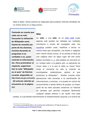 ideas a todos. Varios autores se reagrupan para publicar artículos alrededor de
 un mismo tema en un blog común.



Teniendo en cuenta que
                                       Wiki:
cada vez es más
frecuente la utilización               Un wiki, o una wiki, es un sitio web cuyas

de Wikipedia como                      páginas web pueden ser editadas por múltiples

fuente de consulta por                 voluntarios        a través        del navegador         web.    Los

parte de los alumnos,                  usuarios pueden crear, modificar o borrar un
muchos docentes se                     mismo texto que comparten. Los textos o «páginas
preguntan si es                        wiki» tienen títulos únicos. Si se escribe el título de
confiable o no, quien                  una «página wiki» en algún lugar del wiki entre
controla la información,               dobles corchetes (...), esta palabra se convierte en
etc. Para profundizar al               un «enlace web» a la página wiki. La aplicación de
respecto, sugerimos                    mayor peso y a la que le debe su mayor fama
leer la nota “Wikipedia                hasta      el    momento          ha     sido    la   creación   de
en el aula” de Patricio                enciclopedias          colaborativas,           género    al     que
Lorente, disponible en                 pertenece la Wikipedia10.                    Existen muchas otras
http://www.me.gov.ar/monitor/nro0/pdf/monitor23.pdf
                              aplicaciones más cercanas a la coordinación de
 (El artículo referido se              informaciones y acciones, o la puesta en común de
encuentra en la página                 conocimientos o textos dentro de grupos. La mayor
21)                                    parte de los wikis actuales conservan un historial
                                       de     cambios       que     permite         recuperar   fácilmente
                                       cualquier estado anterior y ver 'quién' hizo cada
 cambio, lo cual facilita enormemente el mantenimiento conjunto y el control de



 10
      La mayor enciclopedia libre y de construcción colaborativa. El link de acceso es :
 http://es.wikipedia.org/wiki/Wikipedia:Portada

                                 Taller 7: redes sociales, blogs y juegos en red.
 