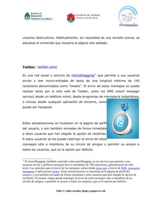 usuarios destructivos. Habitualmente, sin necesidad de una revisión previa, se
actualiza el contenido que muestra la página wiki editada.




Twitter: twitter.com/

Es una red social y servicio de microblogging11 que permite a sus usuarios
enviar y leer micro-entradas de texto de una longitud máxima de 140
caracteres denominados como "tweets". El envío de estos mensajes se puede
realizar tanto por el sitio web de Twitter, como vía SMS (short message
service) desde un teléfono móvil, desde programas de mensajería instantánea,
o incluso desde cualquier aplicación de terceros, como
puede ser Facebook.




Estas actualizaciones se muestran en la página de perfil
del usuario, y son también enviadas de forma inmediata
a otros usuarios que han elegido la opción de recibirlas.
A estos usuarios se les puede restringir el envío de estos
mensajes sólo a miembros de su círculo de amigos o permitir su acceso a
todos los usuarios, que es la opción por defecto.


11
  El microblogging, también conocido como nanoblogging, es un servicio que permite a sus
usuarios enviar y publicar mensajes breves (alrededor de 140 caracteres), generalmente de sólo
texto. Las opciones para el envío de los mensajes varían desde sitios web, a través de SMS, mensajería
instantánea o aplicaciones ad hoc. Estas actualizaciones se muestran en la página de perfil del
usuario, y son también enviadas de forma inmediata a otros usuarios que han elegido la opción de
recibirlas. El usuario origen puede restringir el envío de estos mensajes sólo a miembros de su
círculo de amigos, o permitir su acceso a todos los usuarios, que es la opción por defecto.


                             Taller 7: redes sociales, blogs y juegos en red.
 