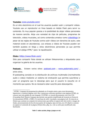 Youtube: www.youtube.com/
Es un sitio electrónico en el cual los usuarios pueden subir y compartir videos.
Youtube usa un reproductor en línea basado en Adobe Flash para servir su
contenido. Es muy popular gracias a la posibilidad de alojar vídeos personales
de manera sencilla. Aloja una variedad de clips de películas, programas de
televisión, videos musicales, así como contenidos amateur como videoblogs (a
pesar de las reglas de Youtube contra subir vídeos con derechos de autor, este
material existe en abundancia). Los enlaces a vídeos de Youtube pueden ser
también puestos en blogs y sitios electrónicos personales ya que permite
utilizar el código HTML12 para la republicación.


Flickr: htttp://www.flickr.com/
Sitio para compartir fotos donde se utilizan folksonomías y etiquetados para
organizar la galería de los usuarios.


Podcast:         Existen varios sitios: podcast.com ; www.podomatic.com/ ,
entre otros.
El podcasting consiste en la distribución de archivos multimedia (normalmente
audio o video) mediante un sistema de sindicación que permita suscribirse y
usar un programa que lo descarga para que el usuario lo escuche en el
momento que quiera. No es necesario estar suscrito para descargarlos.


12
  HTML: Lenguaje de programación adoptado en el mundo entero, para crear documentos
hipertextos y construir páginas web. Hoy, numerosos softwares permiten crear páginas HTML sin
conocer una sola palabra de este lenguaje. El HTML se vincula directamente con el de CSS
(Cascading Style Sheets), lenguaje que permite una gestión simplificada de la puesta en forma de
los documentos HTML o XML). Es una hoja de estilo vinculada a una página web. Se trata de un
fichero que contiene un conjunto de instrucciones que define el aspecto del sitio (color o imagen de
fondo, posicionamiento de las diversas partes de la página, tipos de letra, etc.) El objetivo consiste
en separar el contenido de la página (fichero.htm, php, etc..) de su estilo para modificarla más
fácilmente

                             Taller 7: redes sociales, blogs y juegos en red.
 
