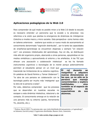 Aplicaciones pedagógicas de la Web 2.0

Para comprender de qué modo es posible mirar a la Web 2.0 desde la escuela
es necesario entender un panorama que la excede y la atraviesa: nos
referimos a la visión que plantea la emergencia de dinámicas de Inteligencia
Colectiva a niveles macro y micro sociales. Esta perspectiva- como hemos visto
en talleres anteriores-       sostiene que existe un nuevo modo de acercamiento al
conocimiento denominado “cognición distribuida”, por lo tanto las capacidades
de enseñanza-aprendizaje se encuentran dispersas y siempre “en relación
con”. Los procesos intelectuales del aprendizaje, hoy en día, se distribuyen
más allá del organismo propio, abarcando a otras personas, apoyándose en los
medios simbólicos y aprovechando el entorno y los artefactos. A las TIC que
ofrecen una asociación o colaboración intelectual                              se les ha llamado
instrumentos cognitivos o tecnologías de la mente porque potencialmente
permiten al estudiante pensar en un nivel que
trasciende las limitaciones de su sistema cognitivo.                    El   rol   docente     se
                                                                        resignifica y adquiere
En palabras de David Perkins y Tamar Globerson13,                       nuevas dimensiones en
“la obra de una persona en colaboración con la                          las que, ya no sólo es la
                                                                        persona    que   maneja
tecnología podría ser mucho más ‘inteligente’ que
                                                                        conocimientos y explora
la obra de la persona a solas”.                                         habilidades,         sino
Por esto, debemos comprender                que los procesos            también es el espacio de
                                                                        encuentro              de
que    se   desarrollan     en     nuestras       escuelas       no
                                                                        expectativas    de    sus
escapan a esta dinámica intelectiva, relacional y de                    alumnos.
contacto. El conocimiento emerge en la relación de
una persona más su entorno (pares, herramienta
Tic, docente, etc.).


13
  Perkins, David (2001) “La persona-más: una visión distribuida del pensamiento y el aprendizaje”,
en Salomon, Gavriel (comp.). Cogniciones distribuidas, Buenos Aires, Amorrortu.

                            Taller 7: redes sociales, blogs y juegos en red.
 