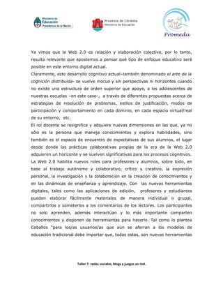 Ya vimos que la Web 2.0 es relación y elaboración colectiva, por lo tanto,
resulta relevante que apostemos a pensar qué tipo de enfoque educativo será
posible en este entorno digital actual.
Claramente, este desarrollo cognitivo actual–también denominado el arte de la
cognición distribuida- se vuelve inocuo y sin perspectivas ni horizontes cuando
no existe una estructura de orden superior que apoye, a los adolescentes de
nuestras escuelas –en este caso-, a través de diferentes propuestas acerca de
estrategias de resolución de problemas, estilos de justificación, modos de
participación y comportamiento en cada dominio, en cada espacio virtual/real
de su entorno, etc.
El rol docente se resignifica y adquiere nuevas dimensiones en las que, ya no
sólo es la persona que maneja conocimientos y explora habilidades, sino
también es el espacio de encuentro de expectativas de sus alumnos, el lugar
desde donde las prácticas colaborativas propias de la era de la Web 2.0
adquieren un horizonte y se vuelven significativas para los procesos cognitivos.
La Web 2.0 habilita nuevos roles para profesores y alumnos, sobre todo, en
base al trabajo autónomo y colaborativo, crítico y creativo, la expresión
personal, la investigación y la colaboración en la creación de conocimientos y
en las dinámicas de enseñanza y aprendizaje. Con                   las nuevas herramientas
digitales, tales como las aplicaciones de edición,                 profesores y estudiantes
pueden elaborar fácilmente materiales de manera individual o grupal,
compartirlos y someterlos a los comentarios de los lectores. Los participantes
no solo aprenden, además interactúan y lo más importante comparten
conocimientos y disponen de herramientas para hacerlo. Tal como lo plantea
Ceballos “para los/as usuarios/as que aún se aferran a los modelos de
educación tradicional debe importar que, todas estas, son nuevas herramientas




                       Taller 7: redes sociales, blogs y juegos en red.
 