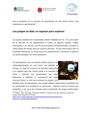 que le ayudarán en su proceso de aprendizaje de una forma mucho más
colaborativa y participativa14



Los juegos en Red: un espacio para explorar


Los juegos digitales han conquistado, desde mediados de los ´70, gran parte
de la atención de los adolescentes e incluso de algunos adultos. Juegos
individuales o en red son uno de los principales entretenimientos y ocupan la
mayor parte del tiempo libre de nuestros alumnos. Es por este motivo que no
es posible desconocer su influencia y sus características, y comenzar a explorar
sus potencialidades con fines educativos.



En contraposición con una opinión pública que ve a los
videojuegos/juegos en red como una pérdida de
tiempo, un lugar en el que no se aprende nada bueno
o un espacio para dar rienda suelta a la violencia de
niños    y   jóvenes,     hay        especialistas     que      están
dispuestos    a   defender      la    importancia       que     estos
recursos tienen no solo para quienes los juegan, sino
también para los educadores, que pueden obtener importantes enseñanzas de
la complejidad que caracteriza su producción.                  Algunas veces la historia que
presentan o que sirve de contexto para el desarrollo del juego enseña algún
14
 Ceballos, Jairo Alexander. Webmaster DNSAV, Laboratorio de Investigación y Desarrollo.
Grupo de Investigación UNVirtual:
http://www.virtual.unal.edu.co/unvPortal/articles/ArticlesViewer.do?
reqCode=viewDetails&idArticle=2



                          Taller 7: redes sociales, blogs y juegos en red.
 
