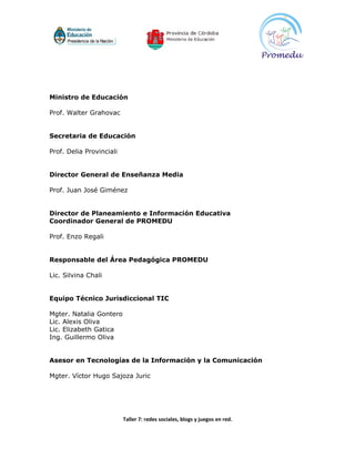 Ministro de Educación

Prof. Walter Grahovac


Secretaria de Educación

Prof. Delia Provinciali


Director General de Enseñanza Media

Prof. Juan José Giménez


Director de Planeamiento e Información Educativa
Coordinador General de PROMEDU

Prof. Enzo Regali


Responsable del Área Pedagógica PROMEDU

Lic. Silvina Chali


Equipo Técnico Jurisdiccional TIC

Mgter. Natalia Gontero
Lic. Alexis Oliva
Lic. Elizabeth Gatica
Ing. Guillermo Oliva


Asesor en Tecnologías de la Información y la Comunicación

Mgter. Víctor Hugo Sajoza Juric




                          Taller 7: redes sociales, blogs y juegos en red.
 