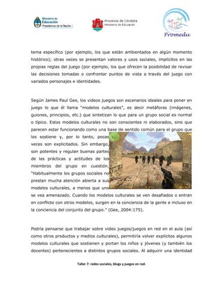 tema específico (por ejemplo, los que están ambientados en algún momento
histórico); otras veces se presentan valores y usos sociales, implícitos en las
propias reglas del juego (por ejemplo, los que ofrecen la posibilidad de revisar
las decisiones tomadas o confrontar puntos de vista a través del juego con
variados personajes e identidades.



Según James Paul Gee, los videos juegos son escenarios ideales para poner en
juego lo que él llama “modelos culturales”, es decir metáforas (imágenes,
guiones, principios, etc.) que sintetizan lo que para un grupo social es normal
o típico. Estos modelos culturales no son conscientes ni elaborados, sino que
parecen estar funcionando como una base de sentido común para el grupo que
los sostiene y, por lo tanto, pocas
veces son explicitados. Sin embargo,
son potentes y regulan buenas partes
de las prácticas y actitudes de los
miembros    del   grupo   en   cuestión.
“Habitualmente los grupos sociales no
prestan mucha atención abierta a sus
modelos culturales, a menos que uno
se vea amenazado. Cuando los modelos culturales se ven desafiados o entran
en conflicto con otros modelos, surgen en la conciencia de la gente e incluso en
la conciencia del conjunto del grupo.” (Gee, 2004:175).



Podría pensarse que trabajar sobre video juegos/juegos en red en el aula (así
como otros productos y medios culturales), permitiría volver explícitos algunos
modelos culturales que sostienen y portan los niños y jóvenes (y también los
docentes) pertenecientes a distintos grupos sociales. Al adquirir una identidad


                      Taller 7: redes sociales, blogs y juegos en red.
 