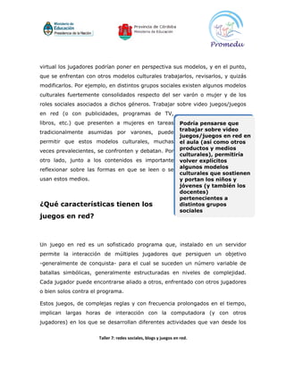 virtual los jugadores podrían poner en perspectiva sus modelos, y en el punto,
que se enfrentan con otros modelos culturales trabajarlos, revisarlos, y quizás
modificarlos. Por ejemplo, en distintos grupos sociales existen algunos modelos
culturales fuertemente consolidados respecto del ser varón o mujer y de los
roles sociales asociados a dichos géneros. Trabajar sobre video juegos/juegos
en red (o con publicidades, programas de TV,
libros, etc.) que presenten a mujeres en tareas                  Podría pensarse que
                                                                 trabajar sobre video
tradicionalmente asumidas por varones, puede
                                                                 juegos/juegos en red en
permitir que estos modelos culturales, muchas                    el aula (así como otros
                                                                 productos y medios
veces prevalecientes, se confronten y debatan. Por
                                                                 culturales), permitiría
otro lado, junto a los contenidos es importante                  volver explícitos
                                                                 algunos modelos
reflexionar sobre las formas en que se leen o se
                                                                 culturales que sostienen
usan estos medios.                                               y portan los niños y
                                                                 jóvenes (y también los
                                                                 docentes)
                                                                 pertenecientes a
¿Qué características tienen los                                  distintos grupos
                                                                 sociales
juegos en red?



Un juego en red es un sofisticado programa que, instalado en un servidor
permite la interacción de múltiples jugadores que persiguen un objetivo
-generalmente de conquista- para el cual se suceden un número variable de
batallas simbólicas, generalmente estructuradas en niveles de complejidad.
Cada jugador puede encontrarse aliado a otros, enfrentado con otros jugadores
o bien solos contra el programa.

Estos juegos, de complejas reglas y con frecuencia prolongados en el tiempo,
implican largas horas de interacción con la computadora (y con otros
jugadores) en los que se desarrollan diferentes actividades que van desde los


                      Taller 7: redes sociales, blogs y juegos en red.
 