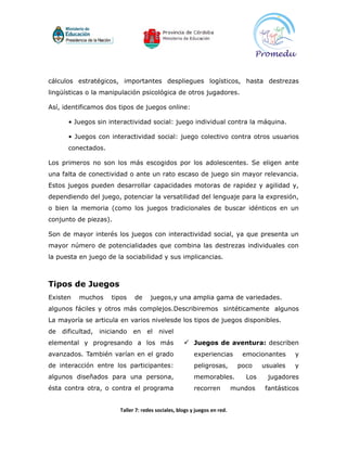 cálculos estratégicos, importantes despliegues logísticos, hasta destrezas
lingüísticas o la manipulación psicológica de otros jugadores.

Así, identificamos dos tipos de juegos online:

       • Juegos sin interactividad social: juego individual contra la máquina.

       • Juegos con interactividad social: juego colectivo contra otros usuarios
       conectados.

Los primeros no son los más escogidos por los adolescentes. Se eligen ante
una falta de conectividad o ante un rato escaso de juego sin mayor relevancia.
Estos juegos pueden desarrollar capacidades motoras de rapidez y agilidad y,
dependiendo del juego, potenciar la versatilidad del lenguaje para la expresión,
o bien la memoria (como los juegos tradicionales de buscar idénticos en un
conjunto de piezas).

Son de mayor interés los juegos con interactividad social, ya que presenta un
mayor número de potencialidades que combina las destrezas individuales con
la puesta en juego de la sociabilidad y sus implicancias.



Tipos de Juegos
Existen    muchos      tipos   de     juegos,y una amplia gama de variedades.
algunos fáciles y otros más complejos.Describiremos sintéticamente algunos
La mayoría se articula en varios nivelesde los tipos de juegos disponibles.
de   dificultad,   iniciando   en    el   nivel
elemental y progresando a los más                     Juegos de aventura: describen
avanzados. También varían en el grado                     experiencias        emocionantes     y
de interacción entre los participantes:                   peligrosas,        poco    usuales   y
algunos diseñados para una persona,                       memorables.          Los    jugadores
ésta contra otra, o contra el programa                    recorren          mundos   fantásticos


                         Taller 7: redes sociales, blogs y juegos en red.
 