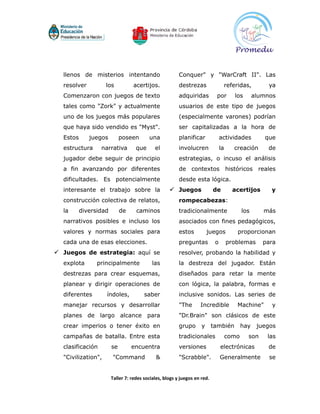 llenos de misterios intentando                        Conquer" y "WarCraft II". Las
  resolver          los          acertijos.             destrezas               referidas,            ya
  Comenzaron con juegos de texto                        adquiridas         por        los        alumnos
  tales como "Zork" y actualmente                       usuarios de este tipo de juegos
  uno de los juegos más populares                       (especialmente varones) podrían
  que haya sido vendido es "Myst".                      ser capitalizadas a la hora de
  Estos      juegos         poseen       una            planificar             actividades          que
  estructura      narrativa        que      el          involucren             la     creación        de
  jugador debe seguir de principio                      estrategias, o incuso el análisis
  a fin avanzando por diferentes                        de contextos históricos reales
  dificultades. Es potencialmente                       desde esta lógica.
  interesante el trabajo sobre la                   Juegos               de          acertijos       y
  construcción colectiva de relatos,                    rompecabezas:
  la      diversidad        de     caminos              tradicionalmente                   los      más
  narrativos posibles e incluso los                     asociados con fines pedagógicos,
  valores y normas sociales para                        estos          juegos          proporcionan
  cada una de esas elecciones.                          preguntas          o        problemas       para
 Juegos de estrategia: aquí se                         resolver, probando la habilidad y
  explota       principalmente             las          la destreza del jugador. Están
  destrezas para crear esquemas,                        diseñados para retar la mente
  planear y dirigir operaciones de                      con lógica, la palabra, formas e
  diferentes        índoles,           saber            inclusive sonidos. Las series de
  manejar recursos y desarrollar                        "The      Incredible           Machine"        y
  planes de largo alcance para                          "Dr.Brain" son clásicos de este
  crear imperios o tener éxito en                       grupo      y      también          hay    juegos
  campañas de batalla. Entre esta                       tradicionales               como     son     las
  clasificación        se        encuentra              versiones              electrónicas          de
  "Civilization",      "Command             &           "Scrabble".            Generalmente           se


                       Taller 7: redes sociales, blogs y juegos en red.
 