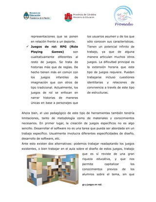 representaciones que se ponen                       los usuarios asumen y de los que
      en relación frente a un deporte.                    sólo conocen sus características.
    Juegos de rol: RPG (Role                             Tienen un potencial infinito de
      Playing           Games)              son           trabajo,      ya       que       de    alguna
      cualitativamente       diferentes       al          manera articulan muchos otros
      resto de juegos. Se trata de                        juegos. La dificultad principal es
      historias más que de reglas. De                     la extensión horaria que este
      hecho tienen más en común con                       tipo de juegos requiere. Pueden
      los      juegos       infantiles       de           trabajarse         incluso       cuestiones
      imaginación que con otros de                        identitarias       y     relaciones         de
      tipo tradicional. Actualmente, los                  convivencia a través de este tipo
      juegos de rol se enfocan en                         de estructuras.
      narrar    historias     de    maneras
      únicas en base a personajes que


Ahora bien, el uso pedagógico de este tipo de herramientas también tendría
limitaciones, tanto de metodología como de materiales y conocimientos
necesarios. En primer lugar, la creación de juegos específicos no es algo
sencillo. Desarrollar el software no es una tarea que pueda ser abordada sin un
trabajo específico. Usualmente involucra diferentes especificidades de diseño,
desarrollo de software, etc.
Ante esto existen dos alternativas: podemos trabajar readaptando los juegos
existentes, o bien trabajar en el aula sobre el diseño de estos juegos, trabajo
                                                     que     es    sí   reviste    de       una      gran
                                                     riqueza       educativa,          y    que      nos
                                                     permite                capitalizar               los
                                                     conocimientos            previos           de    los
                                                     alumnos sobre el tema, sin que


                         Taller 7: redes sociales, blogs y juegos en red.
 
