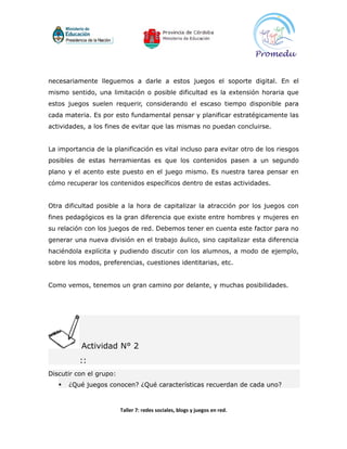 necesariamente lleguemos a darle a estos juegos el soporte digital. En el
mismo sentido, una limitación o posible dificultad es la extensión horaria que
estos juegos suelen requerir, considerando el escaso tiempo disponible para
cada materia. Es por esto fundamental pensar y planificar estratégicamente las
actividades, a los fines de evitar que las mismas no puedan concluirse.


La importancia de la planificación es vital incluso para evitar otro de los riesgos
posibles de estas herramientas es que los contenidos pasen a un segundo
plano y el acento este puesto en el juego mismo. Es nuestra tarea pensar en
cómo recuperar los contenidos específicos dentro de estas actividades.


Otra dificultad posible a la hora de capitalizar la atracción por los juegos con
fines pedagógicos es la gran diferencia que existe entre hombres y mujeres en
su relación con los juegos de red. Debemos tener en cuenta este factor para no
generar una nueva división en el trabajo áulico, sino capitalizar esta diferencia
haciéndola explícita y pudiendo discutir con los alumnos, a modo de ejemplo,
sobre los modos, preferencias, cuestiones identitarias, etc.


Como vemos, tenemos un gran camino por delante, y muchas posibilidades.




          Actividad N° 2
          ::
Discutir con el grupo:
      ¿Qué juegos conocen? ¿Qué características recuerdan de cada uno?



                         Taller 7: redes sociales, blogs y juegos en red.
 