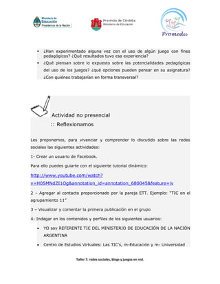    ¿Han experimentado alguna vez con el uso de algún juego con fines
       pedagógicos? ¿Qué resultados tuvo esa experiencia?
      ¿Qué piensan sobre lo expuesto sobre las potencialidades pedagógicas
       del uso de los juegos? ¿qué opciones pueden pensar en su asignatura?
       ¿Con quiénes trabajarían en forma transversal?




          Actividad no presencial
          :: Reflexionamos


Les proponemos, para vivenciar y comprender lo discutido sobre las redes
sociales las siguientes actividades:

1- Crear un usuario de Facebook.

Para ello puedes guiarte con el siguiente tutorial dinámico:

http://www.youtube.com/watch?
v=H0SMNdZI1Og&annotation_id=annotation_680045&feature=iv

2 – Agregar al contacto proporcionado por la pareja ETT. Ejemplo: “TIC en el
agrupamiento 11”

3 – Visualizar y comentar la primera publicación en el grupo

4- Indagar en los contenidos y perfiles de los siguientes usuarios:

   •   YO soy REFERENTE TIC DEL MINISTERIO DE EDUCACIÓN DE LA NACIÓN
       ARGENTINA

   •   Centro de Estudios Virtuales: Las TIC's, m-Educación y m- Universidad


                       Taller 7: redes sociales, blogs y juegos en red.
 