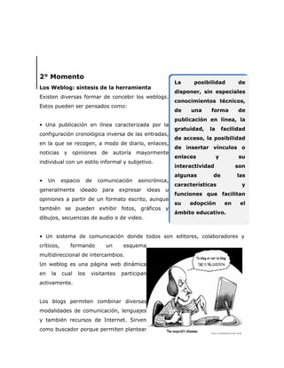 2° Momento
                                                                 La     posibilidad          de
Los Weblog: síntesis de la herramienta
                                                                 disponer, sin especiales
Existen diversas formar de concebir los weblogs.
                                                                 conocimientos técnicos,
Estos pueden ser pensados como:
                                                                 de   una     forma          de
                                                                 publicación en línea, la
• Una publicación en línea caracterizada por la
                                                                 gratuidad,   la       facilidad
configuración cronológica inversa de las entradas,
                                                                 de acceso, la posibilidad
en la que se recogen, a modo de diario, enlaces,
                                                                 de insertar vínculos o
noticias y         opiniones de       autoría mayormente
                                                                 enlaces           y          su
individual con un estilo informal y subjetivo.
                                                                 interactividad              son
                                                                 algunas       de            las
•    Un     espacio       de   comunicación   asincrónica,
                                                                 características               y
generalmente          ideado    para    expresar     ideas   u
                                                                 funciones que facilitan
opiniones a partir de un formato escrito, aunque
                                                                 su   adopción          en    el
también se pueden exhibir fotos, gráficos y
                                                                 ámbito educativo.
dibujos, secuencias de audio o de video.


• Un sistema de comunicación donde todos son editores, colaboradores y
críticos,      formando          un      esquema
multidireccional de intercambios.
Un weblog es una página web dinámica
en    la    cual    los    visitantes   participan
activamente.


Los blogs permiten combinar diversas
modalidades de comunicación, lenguajes
y también recursos de Internet. Sirven
como buscador porque permiten plantear
 