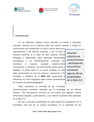 Introducción


      En los diferentes talleres hemos realizado un amplio y abarcador
recorrido. Partimos de la reflexión sobre las nuevas maneras y modos de
comunicación que caracterizan no sólo a nuestra época sino
especialmente a las culturas juveniles, y por lo tanto a
                                                                                    Creación
nuestros alumnos. A lo largo de este trayecto, hemos
trabajado y reflexionado sobre diferentes herramientas
                                                                                    colectiva de
tecnológicas     y   las     transformaciones            culturales           que   conocimientos
atraviesan      a    nuestras           escuelas;          posteriormente           , participación,
comenzamos a incorporar las herramientas audiovisuales y                            movimiento
digitales, un primer paso en un mundo complejo. En este                             constante:
taller avanzaremos en línea de conocer y acercarnos a los                           algunas de las
conceptos y prácticas de la Web 2.0, comenzando a                                   propiedades
reflexionar en cómo capitalizar estas nuevas características
                                                                                    de la Web 2.0
en nuestros proyectos pedagógicos.

     Todos percibimos la velocidad de las novedosas
transformaciones culturales mediadas por la tecnología de los últimos
tiempos.     Nos encontramos inmersos en una cultura que adquiere nuevas
dimensiones digitales y participativas, cuya máxima expresión está plasmada
en la Web 2.0.
     Tal vez la principal característica de este proceso de apropiación de la
tecnología, más que de un cambio tecnológico, es la expansión de las


                           Taller 7: redes sociales, blogs y juegos en red.
 