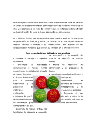 enlaces específicos con otros sitios vinculados al tema que se trata, se parecen
al e-mail por el estilo informal de comunicación que se utiliza con frecuencia en
ellos y se asemejan a los foros de opinión ya que los lectores pueden participar
en la construcción del tema o debate aportando sus comentarios.


La posibilidad de disponer, sin especiales conocimientos técnicos, de una forma
de publicación en línea, la gratuidad, la facilidad de acceso, la posibilidad de
insertar     vínculos        o        enlaces   y su     interactividad            son    algunas    de   las
características y funciones que facilitan su adopción en el ámbito educativo.


                   Aportes pedagógicos del trabajo con weblogs
                                         de información, y la adopción de
• Favorece el trabajo con soportes                        criterios   de       selección      de    fuentes
multimedia.                                               fiables.
•       Desarrolla           las          habilidades     •    Mejora          las        habilidades     de
comunicativas            y       nuevas         formas    comprensión          y     de    producción     de
expresivas de los estudiantes a través                    textos.
de nuevos formatos.                                       • Incentiva el aprendizaje autónomo y
•    Forma      habilidades                                                colaborativo,
para       la     escritura                                                favoreciendo                    el
hipertextual         y           la                                        desarrollo de habilidades
producción                   de                                            metacognitivas            y     la
materiales                                                                 evaluación de procesos.
multimedia.                                                                •        Promueve        el    uso
• Favorece la gestión                                                      adecuado y ético de la
de la sobreabundancia                                                      información, así como la
de     información       para                                              toma de decisiones.
extraer sentido de esta.
• Desarrolla la lectura crítica, las
habilidades de búsqueda y evaluación
 