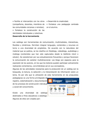 • Facilita el intercambio con los otros   • Desarrolla la creatividad.
(compañeros, docentes, miembros de        • Fortalece una pedagogía centrada
las comunidades cercanas o remotas).      en el alumno.
• Fortalece la construcción de las
identidades individuales y colectivas.
Desarrollo de la herramienta


Los weblogs son herramientas de comunicación, multimediales, interactivas,
flexibles y dinámicas. Permiten integrar lenguajes, contenidos y recursos en
torno a una diversidad de propósitos. De acuerdo con la naturaleza del
material que se publica, se los clasifica en fotoblogs, videoblogs, audioblogs y
moblogs (contenidos que han sido capturados desde la telefonía móvil o
celular). Se caracterizan por sus actualizaciones frecuentes y porque favorecen
la comunicación de carácter multidireccional. Los blogs son espacios para la
expresión de los autores, en los que los lectores pueden participar activamente
realizando comentarios, convirtiéndose así en sus cocreadores.
Algunas de las actividades necesarias para la producción de un weblog son la
búsqueda, la lectura, la selección y la interpretación de información sobre un
tema. Es por ello que la utilización de esta herramienta en las propuestas
pedagógicas es una forma privilegiada de
registro, sistematización y documentación
de los procesos de construcción individual
y social del conocimiento.


Existe   una    diversidad   de     weblogs
destinados a fines educativos o edublogs.
Algunos de ellos son creados por:
 
