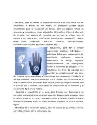 • Docentes, para establecer un espacio de comunicación asincrónica con los
estudiantes.   A   través   de   este   medio,     los   profesores      pueden     pautar
lineamientos para la realización de tareas, abrir un espacio virtual de
preguntas y comentarios, enviar actividades, bibliografía y enlaces a sitios web
de consulta. Los weblogs de docentes son los que se utilizan para la
comunicación, intercambio, planificación, investigación y producción colectiva
entre      pares   (materiales       didácticos;     proyectos         multidisciplinares,
sistematización conjunta de práctica docente, etc.).
                                         •   Estudiantes,       para    dar   a    conocer
                                         experiencias     escolares       individuales   y
                                         colectivas. Estos blogs pueden comentar
                                         actividades        realizadas,           presentar
                                         documentos        de     trabajo,        organizar
                                         colaborativamente        una      investigación,
                                         narrar el desarrollo de proyectos y sus
                                         resultados. Se trata de espacios que
                                         permiten la retroalimentación por parte
del profesor en forma exclusiva y/o también de sus compañeros. En relación al
trabajo individual, una experiencia que puede resultar muy interesante es la
bitácora personal del estudiante. Este registro puede prolongarse durante todo
el tránsito por la escuela, potenciando la construcción de la identidad y el
seguimiento de la propia historia.
• Docentes y estudiantes en el aula, para trabajar por disciplinas o en
proyectos multidisciplinares o transversales. Los blogs de aula favorecen tanto
el trabajo grupal en un curso, como entre cursos y escuelas. Pueden utilizarse
de diversas maneras, como ser diario de clases, cuaderno de notas o portfolio
digital.
• Miembros de la institución escolar, para dar cuenta de su historia, ideario,
proyectos, vínculos con la comunidad, etc.
 