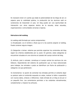 Es necesario tener en cuenta que dada la potencialidad de los blogs de ser un
espacio para la visibilidad pública, la producción de los alumnos está en
condiciones de trascender el aula. Un blog puede ser una oportunidad de
interacción   con   otros   espacios   dentro   de   la   escuela,   otras   escuelas,
organizaciones o comunidades cercanas o lejanas.
El diseño del


Estructura del weblog


Un weblog está formado por varios componentes:
1) Encabezado: es el nombre o título que el o los autores asignan al weblog.
Puede contener alguna imagen.


2) Categorías o temas: sistema que permite organizar los contenidos del blog
según los criterios establecidos por su autor. En general, estas categorías se
encuentran situadas en una columna al costado del cuerpo central del blog.


3) Artículo, post o entrada: constituye el cuerpo central de escritura de una
bitácora. Dependiendo del sistema de publicación que se haya seleccionado
para trabajar, las entradas o posts se identifican con fecha de publicación y
categoría a la que pertenecen.


4) Comentarios: la opción de comentar las entradas permite al visitante dejar
su parecer sobre el contenido expuesto en estas, matizar lo leído o expandirlo
con nuevos datos, enlaces o reflexiones. Cada entrada de un blog es de por sí
un pequeño foro. Los comentarios permiten a los visitantes retroalimentar,
complementar y mejorar los artículos.
 