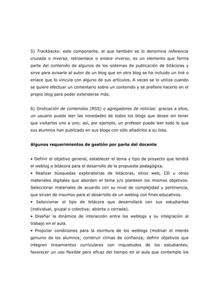 5) Trackbacks: este componente, al que también se lo denomina referencia
cruzada o inversa, retroenlace o enlace inverso, es un elemento que forma
parte del contenido de algunos de los sistemas de publicación de bitácoras y
sirve para avisarle al autor de un blog que en otro blog se ha incluido un link o
enlace que lo vincula con alguno de sus artículos. A veces se lo utiliza cuando
se quiere efectuar un comentario sobre un contenido y se prefiere hacerlo en el
propio blog para poder extenderse más.


6) Sindicación de contenidos (RSS) o agregadores de noticias: gracias a ellos,
un usuario puede leer las novedades de todos los blogs que desee sin tener
que visitarlos uno a uno; así, por ejemplo, un profesor puede leer todo lo que
sus alumnos han publicado en sus blogs con sólo añadirlos a su lista.


Algunos requerimientos de gestión por parte del docente


• Definir el objetivo general, establecer el tema y tipo de proyecto que tendrá
el weblog o bitácora para el desarrollo de la propuesta pedagógica.
• Realizar búsquedas exploratorias de bitácoras, sitios web, CD u otros
materiales digitales que aborden el tema y/o planteen los mismos objetivos.
Seleccionar materiales de acuerdo con su nivel de complejidad y pertinencia,
que sirvan de insumos para el desarrollo de un weblog con fines educativos.
• Seleccionar el tipo de bitácora que desarrollará con sus estudiantes
(individual, grupal o colectiva; abierta o cerrada).
• Diseñar la dinámica de interacción entre los weblogs y su integración al
trabajo en el aula.
• Propiciar condiciones para la escritura de los weblogs (motivar el interés
genuino de los alumnos; construir climas de confianza; definir objetivos que
integren   lineamientos   curriculares   con   inquietudes   de   los   estudiantes;
favorecer un uso flexible pero eficaz del tiempo en el aula que contemple los
 