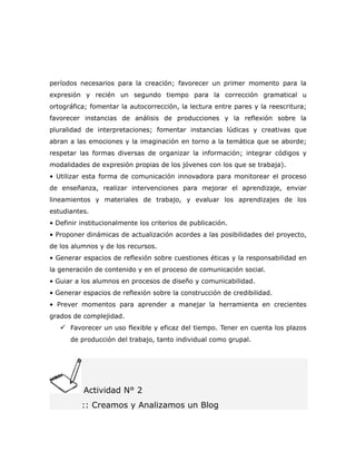 períodos necesarios para la creación; favorecer un primer momento para la
expresión y recién un segundo tiempo para la corrección gramatical u
ortográfica; fomentar la autocorrección, la lectura entre pares y la reescritura;
favorecer instancias de análisis de producciones y la reflexión sobre la
pluralidad de interpretaciones; fomentar instancias lúdicas y creativas que
abran a las emociones y la imaginación en torno a la temática que se aborde;
respetar las formas diversas de organizar la información; integrar códigos y
modalidades de expresión propias de los jóvenes con los que se trabaja).
• Utilizar esta forma de comunicación innovadora para monitorear el proceso
de enseñanza, realizar intervenciones para mejorar el aprendizaje, enviar
lineamientos y materiales de trabajo, y evaluar los aprendizajes de los
estudiantes.
• Definir institucionalmente los criterios de publicación.
• Proponer dinámicas de actualización acordes a las posibilidades del proyecto,
de los alumnos y de los recursos.
• Generar espacios de reflexión sobre cuestiones éticas y la responsabilidad en
la generación de contenido y en el proceso de comunicación social.
• Guiar a los alumnos en procesos de diseño y comunicabilidad.
• Generar espacios de reflexión sobre la construcción de credibilidad.
• Prever momentos para aprender a manejar la herramienta en crecientes
grados de complejidad.
    Favorecer un uso flexible y eficaz del tiempo. Tener en cuenta los plazos
      de producción del trabajo, tanto individual como grupal.




           Actividad N° 2
          :: Creamos y Analizamos un Blog
 