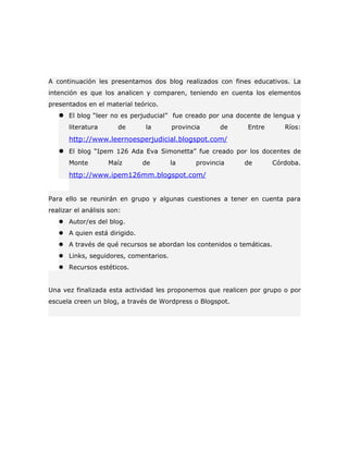 A continuación les presentamos dos blog realizados con fines educativos. La
intención es que los analicen y comparen, teniendo en cuenta los elementos
presentados en el material teórico.
    El blog “leer no es perjuducial” fue creado por una docente de lengua y
       literatura       de     la      provincia     de     Entre         Ríos:
       http://www.leernoesperjudicial.blogspot.com/
    El blog “Ipem 126 Ada Eva Simonetta” fue creado por los docentes de
       Monte        Maíz      de       la     provincia    de          Córdoba.
       http://www.ipem126mm.blogspot.com/


Para ello se reunirán en grupo y algunas cuestiones a tener en cuenta para
realizar el análisis son:
    Autor/es del blog.
    A quien está dirigido.
    A través de qué recursos se abordan los contenidos o temáticas.
    Links, seguidores, comentarios.
    Recursos estéticos.


Una vez finalizada esta actividad les proponemos que realicen por grupo o por
escuela creen un blog, a través de Wordpress o Blogspot.
 