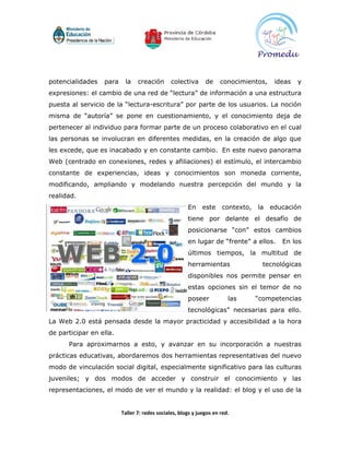 potencialidades   para    la    creación       colectiva      de     conocimientos,    ideas   y
expresiones: el cambio de una red de “lectura” de información a una estructura
puesta al servicio de la “lectura-escritura” por parte de los usuarios. La noción
misma de “autoría” se pone en cuestionamiento, y el conocimiento deja de
pertenecer al individuo para formar parte de un proceso colaborativo en el cual
las personas se involucran en diferentes medidas, en la creación de algo que
les excede, que es inacabado y en constante cambio. En este nuevo panorama
Web (centrado en conexiones, redes y afiliaciones) el estímulo, el intercambio
constante de experiencias, ideas y conocimientos son moneda corriente,
modificando, ampliando y modelando nuestra percepción del mundo y la
realidad.
                                                      En     este    contexto,   la   educación
                                                      tiene por delante el desafío de
                                                      posicionarse “con” estos cambios
                                                      en lugar de “frente” a ellos.      En los
                                                      últimos tiempos, la multitud de
                                                      herramientas                 tecnológicas
                                                      disponibles nos permite pensar en
                                                      estas opciones sin el temor de no
                                                      poseer            las      “competencias
                                                      tecnológicas” necesarias para ello.
La Web 2.0 está pensada desde la mayor practicidad y accesibilidad a la hora
de participar en ella.
      Para aproximarnos a esto, y avanzar en su incorporación a nuestras
prácticas educativas, abordaremos dos herramientas representativas del nuevo
modo de vinculación social digital, especialmente significativo para las culturas
juveniles; y dos modos de acceder y construir el conocimiento y las
representaciones, el modo de ver el mundo y la realidad: el blog y el uso de la


                         Taller 7: redes sociales, blogs y juegos en red.
 