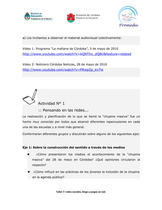 a) Los invitamos a observar el material audiovisual colectivamente:


Video 1: Programa “La mañana de Córdoba”, 3 de mayo de 2010
http://www.youtube.com/watch?v=kQNTho_dQBU&feature=related


Video 2: Noticiero Córdoba Noticias, 28 de mayo de 2010
http://www.youtube.com/watch?v=FRwpZp_kv7w




          Actividad N° 1
          :: Pensando en las redes...
La realización y planificación de lo que se llamó la “chupina masiva” fue un
hecho muy conocido por todos que alcanzó diferentes repercusiones en cada
una de las escuelas y a nivel más general.

Conformaran diferentes grupos y discutirán sobre alguno de los siguientes ejes:



Eje 1: Sobre la construcción del sentido a través de los medios

        ¿Cómo presentaron los medios el acontecimiento de la “chupina
       masiva” del 28 de mayo en Córdoba? ¿Qué opiniones circularon al
       respecto?

      ¿Cómo influyó en las prácticas de los jóvenes la inclusión de la chupina
       en la agenda pública?



                      Taller 7: redes sociales, blogs y juegos en red.
 
