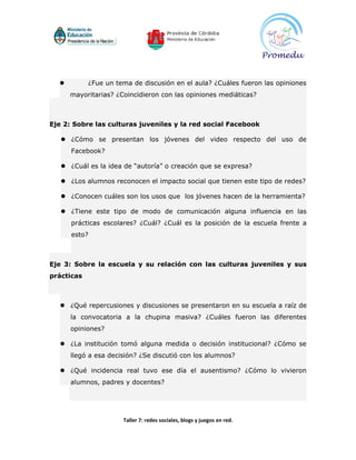          ¿Fue un tema de discusión en el aula? ¿Cuáles fueron las opiniones
      mayoritarias? ¿Coincidieron con las opiniones mediáticas?



Eje 2: Sobre las culturas juveniles y la red social Facebook

    ¿Cómo se presentan los jóvenes del video respecto del uso de
      Facebook?

    ¿Cuál es la idea de “autoría” o creación que se expresa?

    ¿Los alumnos reconocen el impacto social que tienen este tipo de redes?

    ¿Conocen cuáles son los usos que los jóvenes hacen de la herramienta?

    ¿Tiene este tipo de modo de comunicación alguna influencia en las
      prácticas escolares? ¿Cuál? ¿Cuál es la posición de la escuela frente a
      esto?



Eje 3: Sobre la escuela y su relación con las culturas juveniles y sus
prácticas



   ¿Qué repercusiones y discusiones se presentaron en su escuela a raíz de
      la convocatoria a la chupina masiva? ¿Cuáles fueron las diferentes
      opiniones?

   ¿La institución tomó alguna medida o decisión institucional? ¿Cómo se
      llegó a esa decisión? ¿Se discutió con los alumnos?

   ¿Qué incidencia real tuvo ese día el ausentismo? ¿Cómo lo vivieron
      alumnos, padres y docentes?




                      Taller 7: redes sociales, blogs y juegos en red.
 