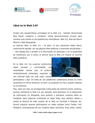 ¿Qué es la Web 2.0?


Existen dos características principales en la Web 2.0,                      también denominada
Web Social: colaborar y compartir. Varias denominaciones circulan para
nombrar este cambio en las plataformas informáticas: Web 2.0, Web del Nuevo
Milenio o Web Recargarda.
La anterior Web, la Web 1.0 – es decir, la que conocimos hasta ahora,
mayormente signada por las páginas Web estáticas y raramente actualizadas -
, sólo dejaba leer y acceder a la información sin participar y sin la posibilidad
de modificarla, por lo tanto, el camino hacia la Web 2.0 implicó un enorme
salto cualitativo.


En la Web 2.0, los usuarios construimos
redes    sociales    y     comunidades            con
necesidades     nuevas     que,      al     producir
constantemente contenidos, requieren de
una Internet cada vez más veloz, activa,
participativa y ágil. Se trata de una plataforma colaborativa donde se crean
contenidos en forma dinámica, es decir, se producen en red y pueden editarse
en el momento.
Hoy, cada vez más, los protagonistas indiscutidos de Internet somos nosotros,
quienes utilizamos la Web 2.0, por ejemplo, para participar en la elaboración
de información en Wikipedia, para publicar y actualizar nuestros datos en
Facebook, para organizar contenidos en algún blog, para publicar videos o
audios al alcance de todo usuario de la Web en YouTube o Podcast, etc.
Somos nosotros quienes participamos en redes sociales como Twitter, Hi5,
MySpace, contribuyendo allí con nuestras ideas, opiniones, links, fotos, videos,

                         Taller 7: redes sociales, blogs y juegos en red.
 
