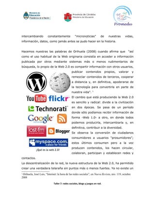 intercambiando          constantemente            “micronoticias”           de      nuestras    vidas,
información, datos, como jamás antes se pudo hacer en la historia.


Hacemos nuestras las palabras de Orihuela (2008) cuando afirma que                                “así
como el uso habitual de la Web originaria consistía en acceder a información
publicada por otros mediante sistemas más o menos rudimentarios de
búsqueda, lo propio de la Web 2.0 es compartir información con otros usuarios,
                                               publicar      contenidos          propios,   valorar    y
                                               remezclar contenidos de terceros, cooperar
                                               a distancia y, en definitiva, apoderarse de
                                               la tecnología para convertirla en parte de
                                                                   1
                                               nuestra vida”.
                                               El cambio que está produciendo la Web 2.0
                                               es sencillo y radical: divide a la civilización
                                               en dos épocas. Se pasa de un período
                                               donde sólo podíamos recibir información de
                                               forma -Web 1.0- a otro, en donde todos
                                               podemos producirla, intercambiarla y, en
                                               definitiva, contribuir a la diversidad.
                                               Se observa la conversión de ciudadanos
                                               consumidores a usuarios “prosumidores”;
                                               estos últimos consumen pero a la vez
                                               producen contenidos, los hacen circular,
                                               colaboran, participan y establecen redes y
contactos.
La descentralización de la red, la nueva estructura de la Web 2.0, ha permitido
crear una verdadera telaraña sin puntos más o menos fuertes. Ya no existe un
1
 Orihuela, José Luis, “Internet: la hora de las redes sociales”, en Nueva Revista, nro. 119, octubre
2008

                             Taller 7: redes sociales, blogs y juegos en red.
 
