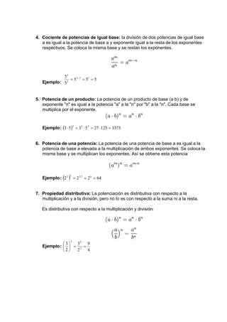 4. Cociente de potencias de igual base: la división de dos potencias de igual base 
a es igual a la potencia de base a y exponente igual a la resta de los exponentes 
respectivos. Se coloca la misma base y se restan los exponentes. 
3 
= − = = 
5 3 2 1 
Ejemplo: 5 5 5 
5 
2 
5. Potencia de un producto: La potencia de un producto de base (a·b) y de 
exponente n es igual a la potencia a a la n por b a la n. Cada base se 
multiplica por el exponente. 
Ejemplo: (3 5) 3 5 27 125 3375 3 3 3 ⋅ = ⋅ = ⋅ = 
6. Potencia de una potencia: La potencia de una potencia de base a es igual a la 
potencia de base a elevada a la multiplicación de ambos exponentes. Se coloca la 
misma base y se multiplican los exponentes. Así se obtiene esta potencia 
Ejemplo: (2 ) 2 2 64 3 2 = 3⋅2 = 6 = 
7. Propiedad distributiva: La potenciación es distributiva con respecto a la 
multiplicación y a la división, pero no lo es con respecto a la suma ni a la resta. 
Es distributiva con respecto a la multiplicación y división: 
Ejemplo: 
9 
4 
2 2 
3 
 
= = 2 
3 
2 
2 
 
 
 
 