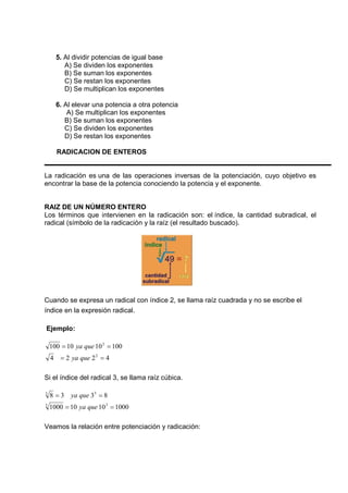 5. Al dividir potencias de igual base 
A) Se dividen los exponentes 
B) Se suman los exponentes 
C) Se restan los exponentes 
D) Se multiplican los exponentes 
6. Al elevar una potencia a otra potencia 
A) Se multiplican los exponentes 
B) Se suman los exponentes 
C) Se dividen los exponentes 
D) Se restan los exponentes 
RADICACION DE ENTEROS 
La radicación es una de las operaciones inversas de la potenciación, cuyo objetivo es 
encontrar la base de la potencia conociendo la potencia y el exponente. 
RAIZ DE UN NÚMERO ENTERO 
Los términos que intervienen en la radicación son: el índice, la cantidad subradical, el 
radical (símbolo de la radicación y la raíz (el resultado buscado). 
Cuando se expresa un radical con índice 2, se llama raíz cuadrada y no se escribe el 
índice en la expresión radical. 
Ejemplo: 
= 2 
= 
100 10 10 100 
ya que 
= 2 
= 
4 2 2 4 
ya que 
Si el índice del radical 3, se llama raíz cúbica. 
= = 
3 3 
8 3 3 8 
ya que 
= = 
3 3 
1000 10 10 1000 
ya que 
Veamos la relación entre potenciación y radicación: 
 