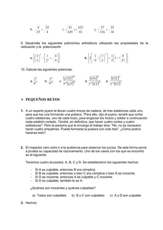 h. 
4 ÷ 25 
i. 4 4 
4 
25 
81 × 625 
j. 
81 
625 
25 
36 
27 
3 + 
216 
9. Desarrolla los siguientes polinomios aritméticos utilizando las propiedades de la 
radicación y la potenciación 
a. 
 
  
 
  
 
 
 
1 
+ −  
 
 
 
 
4 
9 
2 
2 
3 
4 
3 
b. 
 
  
 
  
 
  
 
 
−  3 
  
1 
+ − 
 
 
  
 
  
 
 
 
2 
8 
27 
1 
2 
3 
2 
1 
9 
2 
10. Calcula las siguientes potencias: 
8 
2 
a. 17 
4 
8 
3 
b. 20 
9 
c. 
( ) 
100 
125 
99 
( )98 
5 5 
d. 
( 30 
3 
16 
) 
30 
32 ( 3 
)2 2 
e. 
( 15 
4 
32 
) 
11 
14 ( 4 
)2 2 
 PEQUEÑOS RETOS 
1. A un experto joyero le llevan cuatro trozos de cadena, de tres eslabones cada uno, 
para que los una formando una pulsera. Para ello, dijo el joyero, tendré que cortar 
cuatro eslabones, uno de cada trozo, para engarzar los trozos y soldar a continuación 
cada eslabón cortado. Tendré, en definitiva, que hacer cuatro cortes y cuatro 
soldaduras. Pero la persona que le encarga el trabajo dice: No, no es necesario 
hacer cuatro empalmes. Puede formarse la pulsera con solo tres. ¿Cómo podría 
hacerse esto? 
2. El inspector cero solía ir a la audiencia para observar los juicios. De esta forma ponía 
a prueba su capacidad de razonamiento. Uno de los casos con los que se encontró 
es el siguiente: 
Tenemos cuatro acusados: A, B, C y D. Se establecieron los siguientes hechos: 
- Si A es culpable, entonces B era cómplice. 
- Si B es culpable, entonces o bien C era cómplice o bien A es inocente. 
- Si D es inocente, entonces A es culpable y C inocente. 
- Si D es culpable, también lo es A. 
¿Quiénes son inocentes y quiénes culpables? 
a) Todos son culpables b) B y C son culpables c) A y D son culpable 
3. Hechos: 
 