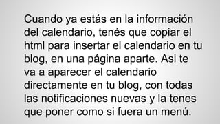 Cuando ya estás en la información
del calendario, tenés que copiar el
html para insertar el calendario en tu
blog, en una página aparte. Asi te
va a aparecer el calendario
directamente en tu blog, con todas
las notificaciones nuevas y la tenes
que poner como si fuera un menú.
 