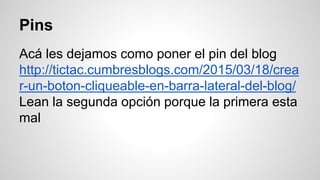Pins
Acá les dejamos como poner el pin del blog
http://tictac.cumbresblogs.com/2015/03/18/crea
r-un-boton-cliqueable-en-barra-lateral-del-blog/
Lean la segunda opción porque la primera esta
mal
 