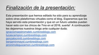Finalización de la presentación:
Esta presentación que hemos editado ha sido para su aprendizaje
sobre otras plataformas virtuales como el blog. Esperamos que les
haya servido esta presentación y que en un futuro ustedes puedan
hacer esto con los chicos de 7mo en el 2016, suerte! A continuación
les dejaremos nuestros blogs ante cualquier duda;
ignaciomaestromalek.cumbresblogs.com
lucascampion.cumbresblogs.com
gonzalocriniti.cumbresblogs.com
benjaminmayol.cumbresblogs.com
jeronimoleguizamon.cumbresblogs.com
 
