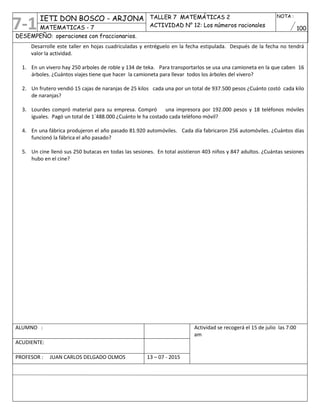 IETI DON BOSCO - ARJONA TALLER 7 MATEMÁTICAS 2
ACTIVIDAD N° 12: Los números racionales
NOTA :
100MATEMATICAS - 7
DESEMPEÑO: operaciones con fraccionarios.
Desarrolle este taller en hojas cuadriculadas y entréguelo en la fecha estipulada. Después de la fecha no tendrá
valor la actividad.
1. En un vivero hay 250 arboles de roble y 134 de teka. Para transportarlos se usa una camioneta en la que caben 16
árboles. ¿Cuántos viajes tiene que hacer la camioneta para llevar todos los árboles del vivero?
2. Un frutero vendió 15 cajas de naranjas de 25 kilos cada una por un total de 937.500 pesos ¿Cuánto costó cada kilo
de naranjas?
3. Lourdes compró material para su empresa. Compró una impresora por 192.000 pesos y 18 teléfonos móviles
iguales. Pagó un total de 1´488.000 ¿Cuánto le ha costado cada teléfono móvil?
4. En una fábrica produjeron el año pasado 81.920 automóviles. Cada día fabricaron 256 automóviles. ¿Cuántos días
funcionó la fábrica el año pasado?
5. Un cine llenó sus 250 butacas en todas las sesiones. En total asistieron 403 niños y 847 adultos. ¿Cuántas sesiones
hubo en el cine?
ALUMNO : Actividad se recogerá el 15 de julio las 7:00
am
ACUDIENTE:
PROFESOR : JUAN CARLOS DELGADO OLMOS 13 – 07 - 2015
7-1