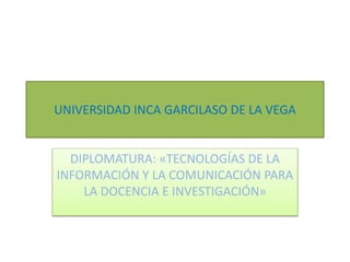 UNIVERSIDAD INCA GARCILASO DE LA VEGA
DIPLOMATURA: «TECNOLOGÍAS DE LA
INFORMACIÓN Y LA COMUNICACIÓN PARA
LA DOCENCIA E INVESTIGACIÓN»
 